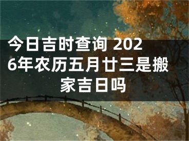 今日吉时查询 2026年农历五月廿三是搬家吉日吗