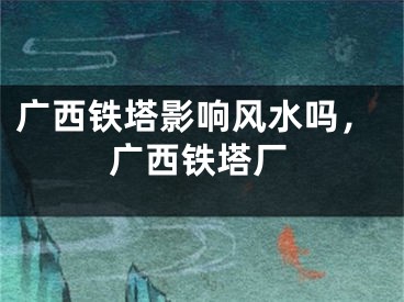 广西铁塔影响风水吗，广西铁塔厂