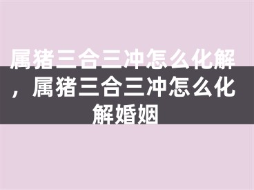 属猪三合三冲怎么化解,属猪三合三冲怎么化解婚姻