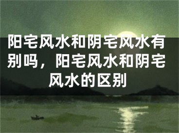 阳宅风水和阴宅风水有别吗，阳宅风水和阴宅风水的区别