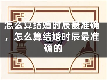 怎么算结婚时辰最准确，怎么算结婚时辰最准确的