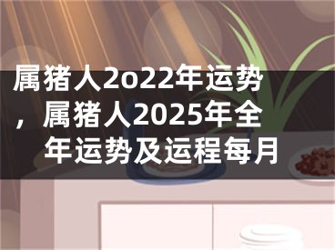 属猪人2o22年运势，属猪人2025年全年运势及运程每月