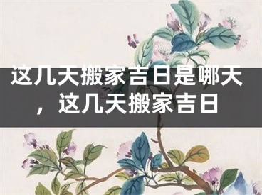 这几天搬家吉日是哪天，这几天搬家吉日