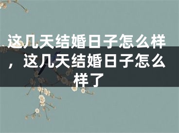 这几天结婚日子怎么样，这几天结婚日子怎么样了