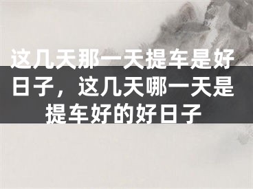 这几天那一天提车是好日子，这几天哪一天是提车好的好日子