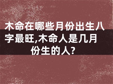 木命在哪些月份出生八字最旺,木命人是几月份生的人?