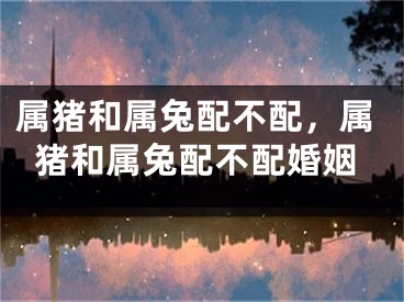 属猪和属兔配不配，属猪和属兔配不配婚姻
