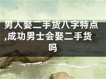 男人娶二手货八字特点,成功男士会娶二手货吗