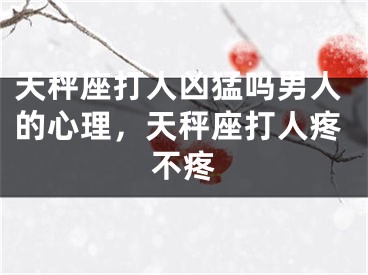 天秤座打人凶猛吗男人的心理，天秤座打人疼不疼