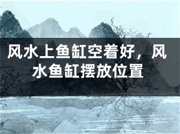 风水上鱼缸空着好，风水鱼缸摆放位置