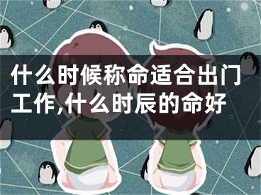 什么时候称命适合出门工作,什么时辰的命好