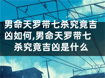 男命天罗带七杀究竟吉凶如何,男命天罗带七杀究竟吉凶是什么