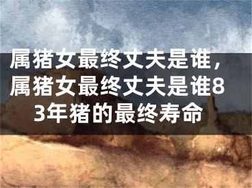 属猪女最终丈夫是谁，属猪女最终丈夫是谁83年猪的最终寿命