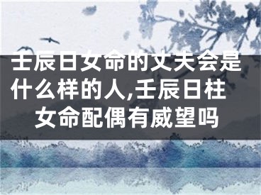 壬辰日女命的丈夫会是什么样的人,壬辰日柱女命配偶有威望吗
