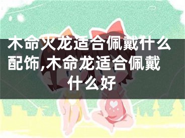 木命火龙适合佩戴什么配饰,木命龙适合佩戴什么好