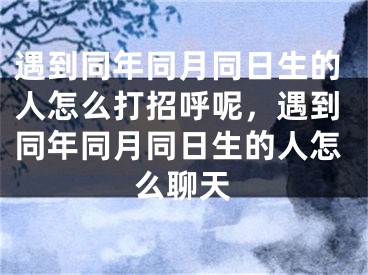 遇到同年同月同日生的人怎么打招呼呢，遇到同年同月同日生的人怎么聊天