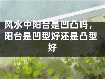 风水中阳台是凹凸吗，阳台是凹型好还是凸型好
