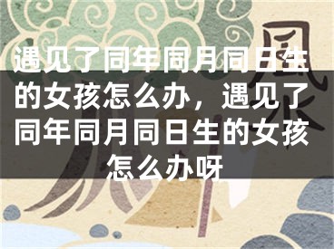 遇见了同年同月同日生的女孩怎么办，遇见了同年同月同日生的女孩怎么办呀