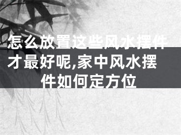 怎么放置这些风水摆件才最好呢,家中风水摆件如何定方位