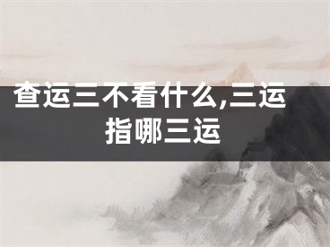 查运三不看什么,三运指哪三运
