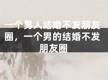一个男人结婚不发朋友圈，一个男的结婚不发朋友圈