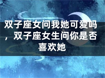 双子座女问我她可爱吗,双子座女生问你是否喜欢她