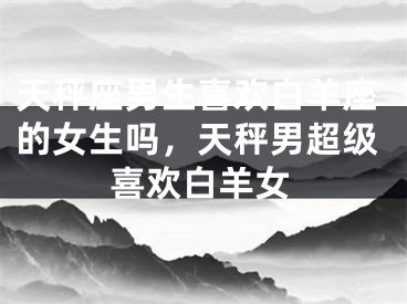 天秤座男生喜欢白羊座的女生吗，天秤男超级喜欢白羊女
