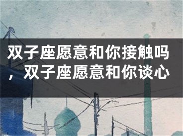 双子座愿意和你接触吗，双子座愿意和你谈心