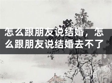 怎么跟朋友说结婚，怎么跟朋友说结婚去不了