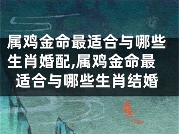 属鸡金命最适合与哪些生肖婚配,属鸡金命最适合与哪些生肖结婚