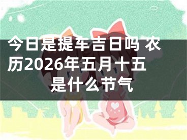 今日是提车吉日吗 农历2026年五月十五是什么节气