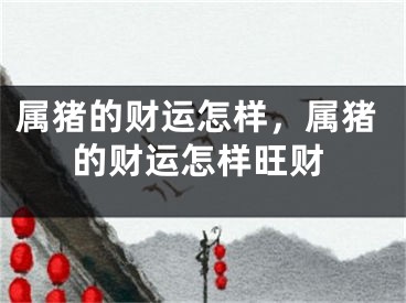 属猪的财运怎样，属猪的财运怎样旺财
