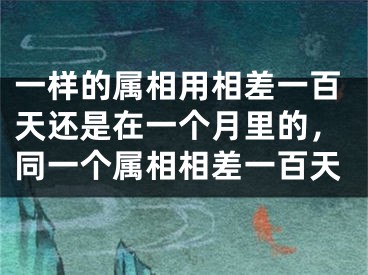 一样的属相用相差一百天还是在一个月里的，同一个属相相差一百天