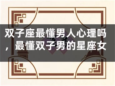 双子座最懂男人心理吗，最懂双子男的星座女