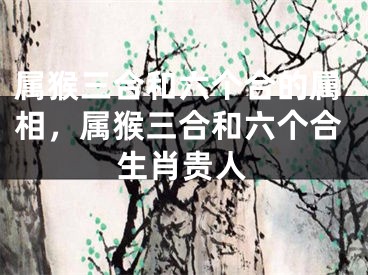 属猴三合和六个合的属相，属猴三合和六个合生肖贵人