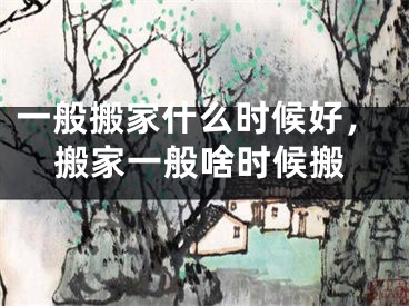 一般搬家什么时候好，搬家一般啥时候搬