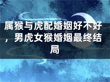 属猴与虎配婚姻好不好，男虎女猴婚姻最终结局