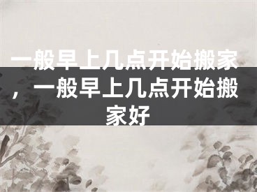 一般早上几点开始搬家，一般早上几点开始搬家好