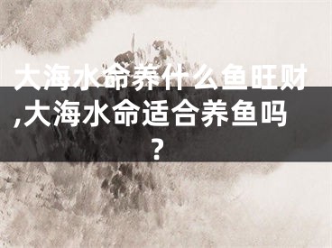 大海水命养什么鱼旺财,大海水命适合养鱼吗?