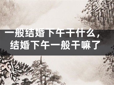 一般结婚下午干什么，结婚下午一般干嘛了