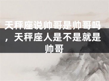 天秤座说帅哥是帅哥吗，天秤座人是不是就是帅哥
