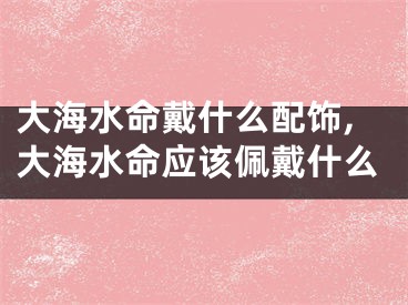 大海水命戴什么配饰,大海水命应该佩戴什么