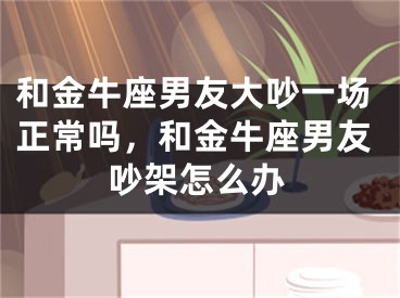 和金牛座男友大吵一场正常吗，和金牛座男友吵架怎么办