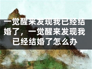一觉醒来发现我已经结婚了,一觉醒来发现我已经结婚了怎么办