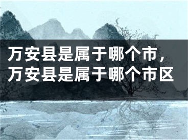 万安县是属于哪个市，万安县是属于哪个市区