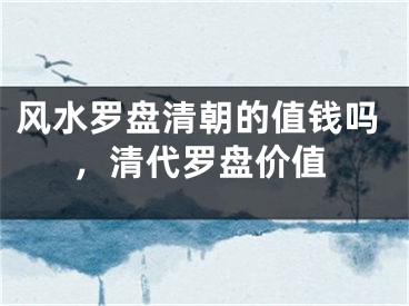 风水罗盘清朝的值钱吗,清代罗盘价值