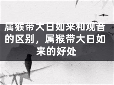 属猴带大日如来和观音的区别，属猴带大日如来的好处