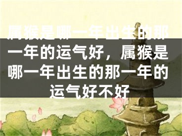 属猴是哪一年出生的那一年的运气好，属猴是哪一年出生的那一年的运气好不好