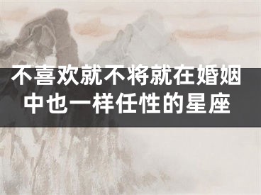 不喜欢就不将就在婚姻中也一样任性的星座