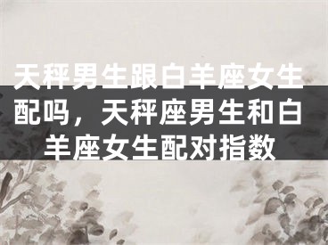天秤男生跟白羊座女生配吗，天秤座男生和白羊座女生配对指数